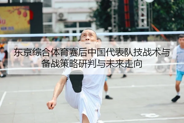 东京综合体育赛后中国代表队技战术与备战策略研判与未来走向