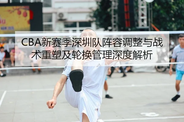 CBA新赛季深圳队阵容调整与战术重塑及轮换管理深度解析